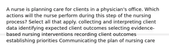 A nurse is planning care for clients in a physician's office. Which actions will the nurse perform during this step of the nursing process? Select all that apply. collecting and interpreting client data identifying expected client outcomes selecting evidence-based nursing interventions recording client outcomes establishing priorities Communicating the plan of nursing care