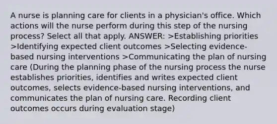 A nurse is planning care for clients in a physician's office. Which actions will the nurse perform during this step of the nursing process? Select all that apply. ANSWER: >Establishing priorities >Identifying expected client outcomes >Selecting evidence-based nursing interventions >Communicating the plan of nursing care (During the planning phase of the nursing process the nurse establishes priorities, identifies and writes expected client outcomes, selects evidence-based nursing interventions, and communicates the plan of nursing care. Recording client outcomes occurs during evaluation stage)