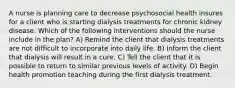 A nurse is planning care to decrease psychosocial health insures for a client who is starting dialysis treatments for chronic kidney disease. Which of the following interventions should the nurse include in the plan? A) Remind the client that dialysis treatments are not difficult to incorporate into daily life. B) Inform the client that dialysis will result in a cure. C) Tell the client that it is possible to return to similar previous levels of activity. D) Begin health promotion teaching during the first dialysis treatment.