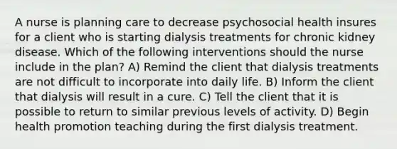 A nurse is planning care to decrease psychosocial health insures for a client who is starting dialysis treatments for chronic kidney disease. Which of the following interventions should the nurse include in the plan? A) Remind the client that dialysis treatments are not difficult to incorporate into daily life. B) Inform the client that dialysis will result in a cure. C) Tell the client that it is possible to return to similar previous levels of activity. D) Begin health promotion teaching during the first dialysis treatment.