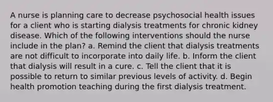 A nurse is planning care to decrease psychosocial health issues for a client who is starting dialysis treatments for chronic kidney disease. Which of the following interventions should the nurse include in the plan? a. Remind the client that dialysis treatments are not difficult to incorporate into daily life. b. Inform the client that dialysis will result in a cure. c. Tell the client that it is possible to return to similar previous levels of activity. d. Begin health promotion teaching during the first dialysis treatment.