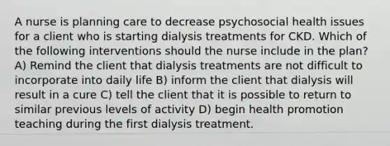 A nurse is planning care to decrease psychosocial health issues for a client who is starting dialysis treatments for CKD. Which of the following interventions should the nurse include in the plan? A) Remind the client that dialysis treatments are not difficult to incorporate into daily life B) inform the client that dialysis will result in a cure C) tell the client that it is possible to return to similar previous levels of activity D) begin health promotion teaching during the first dialysis treatment.