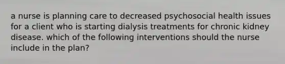 a nurse is planning care to decreased psychosocial health issues for a client who is starting dialysis treatments for chronic kidney disease. which of the following interventions should the nurse include in the plan?