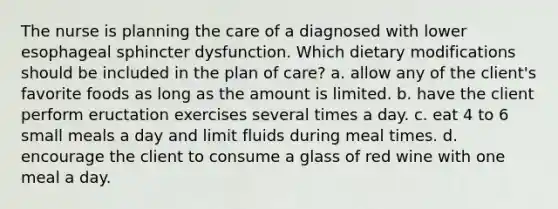 The nurse is planning the care of a diagnosed with lower esophageal sphincter dysfunction. Which dietary modifications should be included in the plan of care? a. allow any of the client's favorite foods as long as the amount is limited. b. have the client perform eructation exercises several times a day. c. eat 4 to 6 small meals a day and limit fluids during meal times. d. encourage the client to consume a glass of red wine with one meal a day.