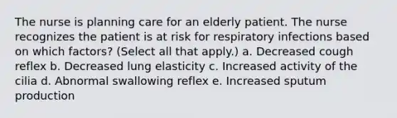 The nurse is planning care for an elderly patient. The nurse recognizes the patient is at risk for respiratory infections based on which factors? (Select all that apply.) a. Decreased cough reflex b. Decreased lung elasticity c. Increased activity of the cilia d. Abnormal swallowing reflex e. Increased sputum production