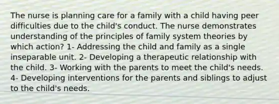 The nurse is planning care for a family with a child having peer difficulties due to the child's conduct. The nurse demonstrates understanding of the principles of family system theories by which action? 1- Addressing the child and family as a single inseparable unit. 2- Developing a <a href='https://www.questionai.com/knowledge/kPaI18RTvU-therapeutic-relationship' class='anchor-knowledge'>therapeutic relationship</a> with the child. 3- Working with the parents to meet the child's needs. 4- Developing interventions for the parents and siblings to adjust to the child's needs.