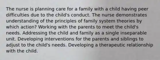 The nurse is planning care for a family with a child having peer difficulties due to the child's conduct. The nurse demonstrates understanding of the principles of family system theories by which action? Working with the parents to meet the child's needs. Addressing the child and family as a single inseparable unit. Developing interventions for the parents and siblings to adjust to the child's needs. Developing a therapeutic relationship with the child.