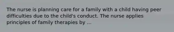 The nurse is planning care for a family with a child having peer difficulties due to the child's conduct. The nurse applies principles of family therapies by ...