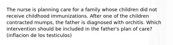 The nurse is planning care for a family whose children did not receive childhood immunizations. After one of the children contracted mumps, the father is diagnosed with orchitis. Which intervention should be included in the father's plan of care?(inflacion de los testiculos)