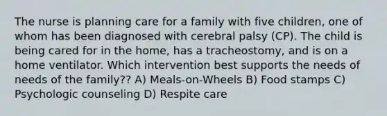 The nurse is planning care for a family with five children, one of whom has been diagnosed with cerebral palsy (CP). The child is being cared for in the home, has a tracheostomy, and is on a home ventilator. Which intervention best supports the needs of needs of the family?? A) Meals-on-Wheels B) Food stamps C) Psychologic counseling D) Respite care