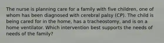 The nurse is planning care for a family with five children, one of whom has been diagnosed with cerebral palsy (CP). The child is being cared for in the home, has a tracheostomy, and is on a home ventilator. Which intervention best supports the needs of needs of the family?