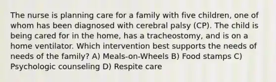 The nurse is planning care for a family with five children, one of whom has been diagnosed with cerebral palsy (CP). The child is being cared for in the home, has a tracheostomy, and is on a home ventilator. Which intervention best supports the needs of needs of the family? A) Meals-on-Wheels B) Food stamps C) Psychologic counseling D) Respite care