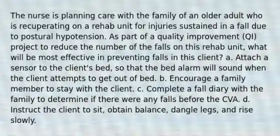 The nurse is planning care with the family of an older adult who is recuperating on a rehab unit for injuries sustained in a fall due to postural hypotension. As part of a quality improvement (QI) project to reduce the number of the falls on this rehab unit, what will be most effective in preventing falls in this client? a. Attach a sensor to the client's bed, so that the bed alarm will sound when the client attempts to get out of bed. b. Encourage a family member to stay with the client. c. Complete a fall diary with the family to determine if there were any falls before the CVA. d. Instruct the client to sit, obtain balance, dangle legs, and rise slowly.