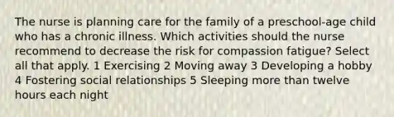 The nurse is planning care for the family of a preschool-age child who has a chronic illness. Which activities should the nurse recommend to decrease the risk for compassion fatigue? Select all that apply. 1 Exercising 2 Moving away 3 Developing a hobby 4 Fostering social relationships 5 Sleeping more than twelve hours each night