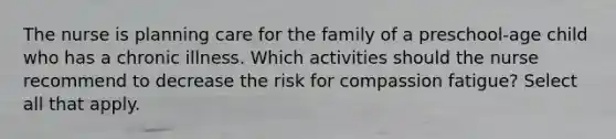 The nurse is planning care for the family of a preschool-age child who has a chronic illness. Which activities should the nurse recommend to decrease the risk for compassion fatigue? Select all that apply.