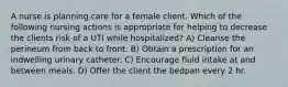 A nurse is planning care for a female client. Which of the following nursing actions is appropriate for helping to decrease the clients risk of a UTI while hospitalized? A) Cleanse the perineum from back to front. B) Obtain a prescription for an indwelling urinary catheter. C) Encourage fluid intake at and between meals. D) Offer the client the bedpan every 2 hr.