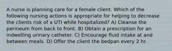 A nurse is planning care for a female client. Which of the following nursing actions is appropriate for helping to decrease the clients risk of a UTI while hospitalized? A) Cleanse the perineum from back to front. B) Obtain a prescription for an indwelling urinary catheter. C) Encourage fluid intake at and between meals. D) Offer the client the bedpan every 2 hr.