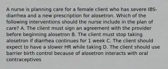 A nurse is planning care for a female client who has severe IBS-diarrhea and a new prescription for alosetron. Which of the following interventions should the nurse include in the plan of care? A. The client must sign an agreement with the provider before beginning alosetron B. The client must stop taking alosetron if diarrhea continues for 1 week C. The client should expect to have a slower HR while taking D. The client should use barrier birth control because of alosetron interacts with oral contraceptives