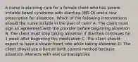 A nurse is planning care for a female client who has severe irritable bowel syndrome with diarrhea (IBS-D) and a new prescription for alosetron. Which of the following interventions should the nurse include in the plan of care? A. The client must sign an agreement with the provider before beginning alosetron B. The client must stop taking alosetron if diarrhea continues for 1 week after beginning the medication C. The client should expect to have a slower heart rate while taking alosetron D. The client should use a barrier birth control method because alosetron interacts with oral contraceptives