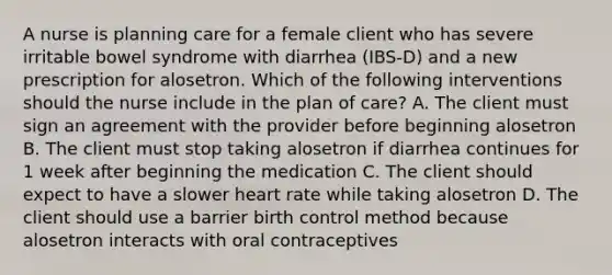 A nurse is planning care for a female client who has severe irritable bowel syndrome with diarrhea (IBS-D) and a new prescription for alosetron. Which of the following interventions should the nurse include in the plan of care? A. The client must sign an agreement with the provider before beginning alosetron B. The client must stop taking alosetron if diarrhea continues for 1 week after beginning the medication C. The client should expect to have a slower heart rate while taking alosetron D. The client should use a barrier birth control method because alosetron interacts with oral contraceptives