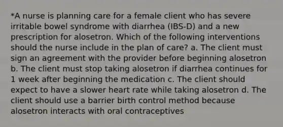 *A nurse is planning care for a female client who has severe irritable bowel syndrome with diarrhea (IBS-D) and a new prescription for alosetron. Which of the following interventions should the nurse include in the plan of care? a. The client must sign an agreement with the provider before beginning alosetron b. The client must stop taking alosetron if diarrhea continues for 1 week after beginning the medication c. The client should expect to have a slower heart rate while taking alosetron d. The client should use a barrier birth control method because alosetron interacts with oral contraceptives