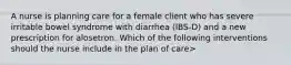 A nurse is planning care for a female client who has severe irritable bowel syndrome with diarrhea (IBS-D) and a new prescription for alosetron. Which of the following interventions should the nurse include in the plan of care>