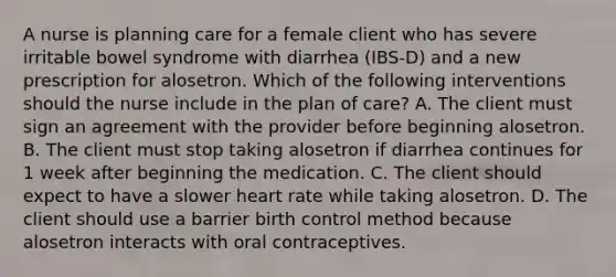 A nurse is planning care for a female client who has severe irritable bowel syndrome with diarrhea (IBS-D) and a new prescription for alosetron. Which of the following interventions should the nurse include in the plan of care? A. The client must sign an agreement with the provider before beginning alosetron. B. The client must stop taking alosetron if diarrhea continues for 1 week after beginning the medication. C. The client should expect to have a slower heart rate while taking alosetron. D. The client should use a barrier birth control method because alosetron interacts with oral contraceptives.