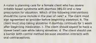 A nurse is planning care for a female client who has severe irritable bowel syndrome with diarrhea (IBS-D) and a new prescription for alosetron. Which of the following interventions should the nurse include in the plan of care? a. The client must sign agreement w/ provider before beginning alosetron. b. The client must stop taking alosetron if diarrhea continues for 1 week after beginning medication. c. The client should expect to have a slower heart rate while taking alosetron. d. The client should use a barrier birth control method because alosetron interacts with oral contraceptives.