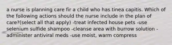 a nurse is planning care fir a child who has tinea capitis. Which of the following actions should the nurse include in the plan of care?(select all that apply) -treat infected house pets -use selenium sulfide shampoo -cleanse area with burrow solution -administer antiviral meds -use moist, warm compress