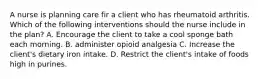 A nurse is planning care fir a client who has rheumatoid arthritis. Which of the following interventions should the nurse include in the plan? A. Encourage the client to take a cool sponge bath each morning. B. administer opioid analgesia C. Increase the client's dietary iron intake. D. Restrict the client's intake of foods high in purines.