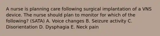 A nurse is planning care following surgical implantation of a VNS device. The nurse should plan to monitor for which of the following? (SATA) A. Voice changes B. Seizure activity C. Disorientation D. Dysphagia E. Neck pain