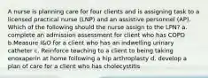 A nurse is planning care for four clients and is assigning task to a licensed practical nurse (LNP) and an assistive personnel (AP). Which of the following should the nurse assign to the LPN? a. complete an admission assessment for client who has COPD b.Measure I&O for a client who has an indwelling urinary catheter c. Reinforce teaching to a client to being taking enoxaperin at home following a hip arthroplasty d. develop a plan of care for a client who has cholecystitis