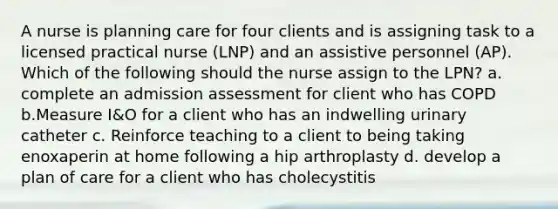 A nurse is planning care for four clients and is assigning task to a licensed practical nurse (LNP) and an assistive personnel (AP). Which of the following should the nurse assign to the LPN? a. complete an admission assessment for client who has COPD b.Measure I&O for a client who has an indwelling urinary catheter c. Reinforce teaching to a client to being taking enoxaperin at home following a hip arthroplasty d. develop a plan of care for a client who has cholecystitis