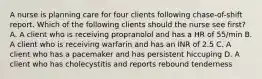 A nurse is planning care for four clients following chase-of-shift report. Which of the following clients should the nurse see first? A. A client who is receiving propranolol and has a HR of 55/min B. A client who is receiving warfarin and has an INR of 2.5 C. A client who has a pacemaker and has persistent hiccuping D. A client who has cholecystitis and reports rebound tenderness