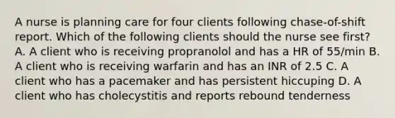 A nurse is planning care for four clients following chase-of-shift report. Which of the following clients should the nurse see first? A. A client who is receiving propranolol and has a HR of 55/min B. A client who is receiving warfarin and has an INR of 2.5 C. A client who has a pacemaker and has persistent hiccuping D. A client who has cholecystitis and reports rebound tenderness