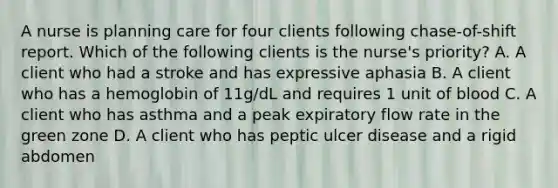 A nurse is planning care for four clients following chase-of-shift report. Which of the following clients is the nurse's priority? A. A client who had a stroke and has expressive aphasia B. A client who has a hemoglobin of 11g/dL and requires 1 unit of blood C. A client who has asthma and a peak expiratory flow rate in the green zone D. A client who has peptic ulcer disease and a rigid abdomen