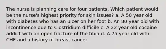 The nurse is planning care for four patients. Which patient would be the nurse's highest priority for skin issues? a. A 50 year old with diabetes who has an ulcer on her foot b. An 80 year old with incontinence due to Clostridium difficile c. A 22 year old cocaine addict with an open fracture of the tibia d. A 75 year old with CHF and a history of breast cancer