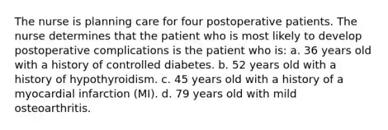 The nurse is planning care for four postoperative patients. The nurse determines that the patient who is most likely to develop postoperative complications is the patient who is: a. 36 years old with a history of controlled diabetes. b. 52 years old with a history of hypothyroidism. c. 45 years old with a history of a myocardial infarction (MI). d. 79 years old with mild osteoarthritis.