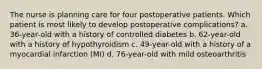 The nurse is planning care for four postoperative patients. Which patient is most likely to develop postoperative complications? a. 36-year-old with a history of controlled diabetes b. 62-year-old with a history of hypothyroidism c. 49-year-old with a history of a myocardial infarction (MI) d. 76-year-old with mild osteoarthritis