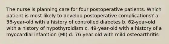 The nurse is planning care for four postoperative patients. Which patient is most likely to develop postoperative complications? a. 36-year-old with a history of controlled diabetes b. 62-year-old with a history of hypothyroidism c. 49-year-old with a history of a myocardial infarction (MI) d. 76-year-old with mild osteoarthritis