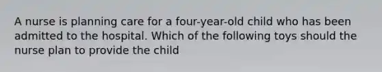 A nurse is planning care for a four-year-old child who has been admitted to the hospital. Which of the following toys should the nurse plan to provide the child