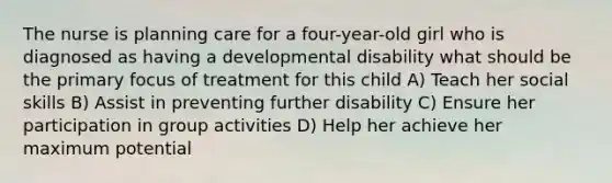 The nurse is planning care for a four-year-old girl who is diagnosed as having a developmental disability what should be the primary focus of treatment for this child A) Teach her social skills B) Assist in preventing further disability C) Ensure her participation in group activities D) Help her achieve her maximum potential