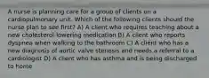 A nurse is planning care for a group of clients on a cardiopulmonary unit. Which of the following clients should the nurse plan to see first? A) A client who requires teaching about a new cholesterol-lowering medication B) A client who reports dyspnea when walking to the bathroom C) A client who has a new diagnosis of aortic valve stenosis and needs a referral to a cardiologist D) A client who has asthma and is being discharged to home