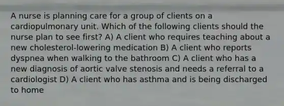 A nurse is planning care for a group of clients on a cardiopulmonary unit. Which of the following clients should the nurse plan to see first? A) A client who requires teaching about a new cholesterol-lowering medication B) A client who reports dyspnea when walking to the bathroom C) A client who has a new diagnosis of aortic valve stenosis and needs a referral to a cardiologist D) A client who has asthma and is being discharged to home