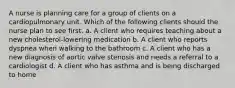 A nurse is planning care for a group of clients on a cardiopulmonary unit. Which of the following clients should the nurse plan to see first. a. A client who requires teaching about a new cholesterol-lowering medication b. A client who reports dyspnea when walking to the bathroom c. A client who has a new diagnosis of aortic valve stenosis and needs a referral to a cardiologist d. A client who has asthma and is being discharged to home