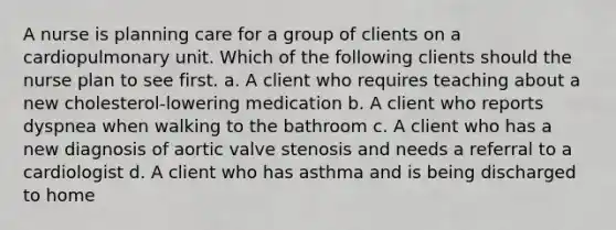 A nurse is planning care for a group of clients on a cardiopulmonary unit. Which of the following clients should the nurse plan to see first. a. A client who requires teaching about a new cholesterol-lowering medication b. A client who reports dyspnea when walking to the bathroom c. A client who has a new diagnosis of aortic valve stenosis and needs a referral to a cardiologist d. A client who has asthma and is being discharged to home