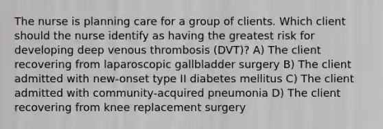 The nurse is planning care for a group of clients. Which client should the nurse identify as having the greatest risk for developing deep venous thrombosis (DVT)? A) The client recovering from laparoscopic gallbladder surgery B) The client admitted with new-onset type II diabetes mellitus C) The client admitted with community-acquired pneumonia D) The client recovering from knee replacement surgery