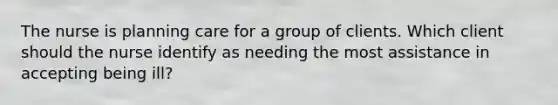 The nurse is planning care for a group of clients. Which client should the nurse identify as needing the most assistance in accepting being ill?