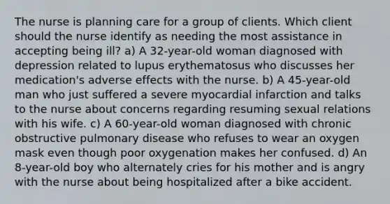 The nurse is planning care for a group of clients. Which client should the nurse identify as needing the most assistance in accepting being ill? a) A 32-year-old woman diagnosed with depression related to lupus erythematosus who discusses her medication's adverse effects with the nurse. b) A 45-year-old man who just suffered a severe myocardial infarction and talks to the nurse about concerns regarding resuming sexual relations with his wife. c) A 60-year-old woman diagnosed with chronic obstructive pulmonary disease who refuses to wear an oxygen mask even though poor oxygenation makes her confused. d) An 8-year-old boy who alternately cries for his mother and is angry with the nurse about being hospitalized after a bike accident.