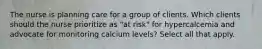 The nurse is planning care for a group of clients. Which clients should the nurse prioritize as "at risk" for hypercalcemia and advocate for monitoring calcium levels? Select all that apply.